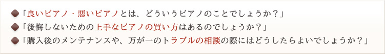 「良いピアノ・悪いピアノとは、どういうピアノのことでしょうか？」
「後悔しないための上手なピアノの買い方はあるのでしょうか？」
「購入後のメンテナンスや、万が一のトラブルの相談の際にはどうしたらよいでしょうか？」
